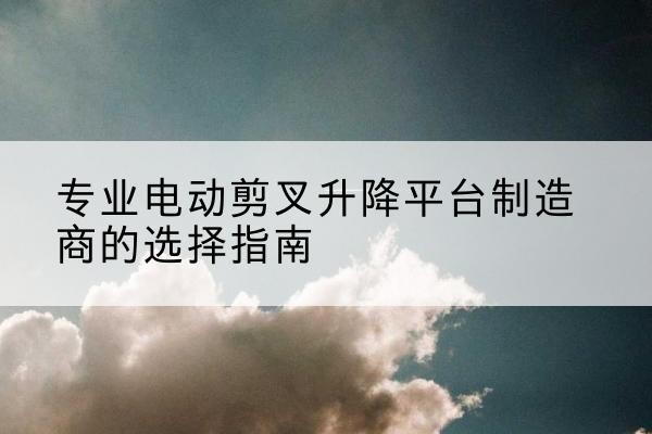 蒙阴电动剪叉升降平台厂家-专业电动剪叉升降平台制造商的选择指南