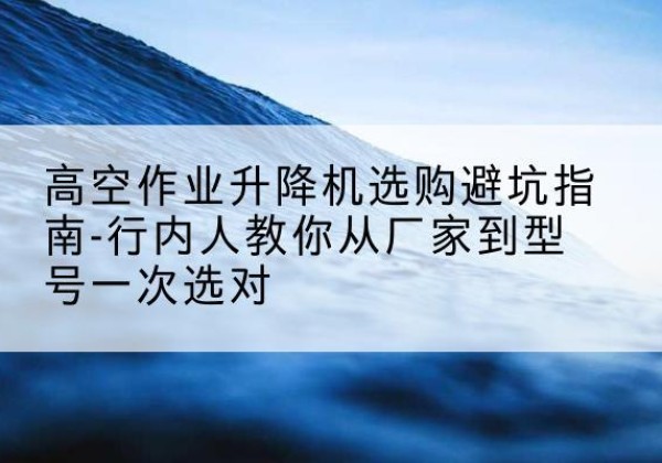 蒙阴升降平台厂家-高空作业升降机选购避坑指南-行内人教你从厂家到型号一次选对