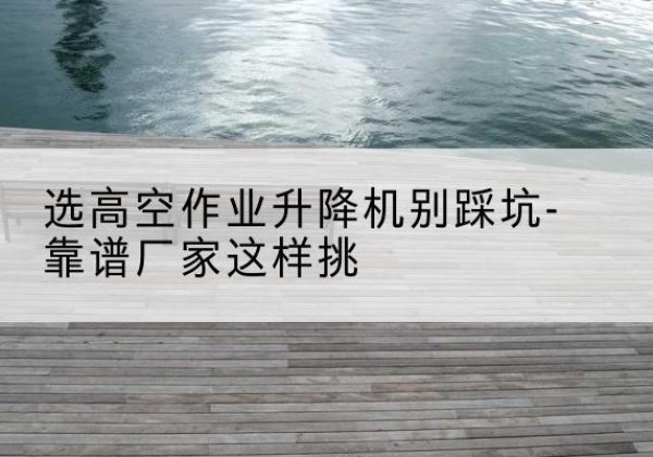 蒙阴剪叉式升降机厂家-选高空作业升降机别踩坑-靠谱厂家这样挑