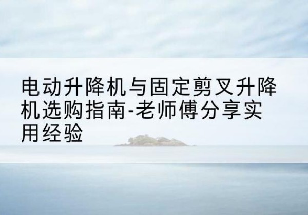 蒙阴电动升降机怎么选-电动升降机与固定剪叉升降机选购指南-老师傅分享实用经验