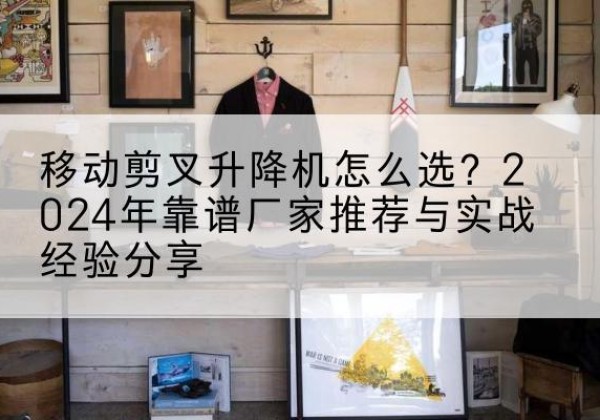 蒙阴升降平台厂家推荐-移动剪叉升降机怎么选？2024年靠谱厂家推荐与实战经验分享