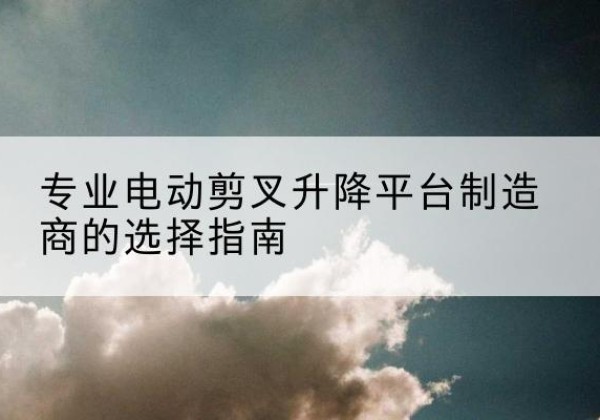 蒙阴电动剪叉升降平台厂家-专业电动剪叉升降平台制造商的选择指南
